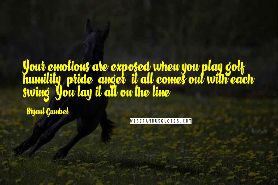 Bryant Gumbel Quotes: Your emotions are exposed when you play golf: humility, pride, anger, it all comes out with each swing. You lay it all on the line.