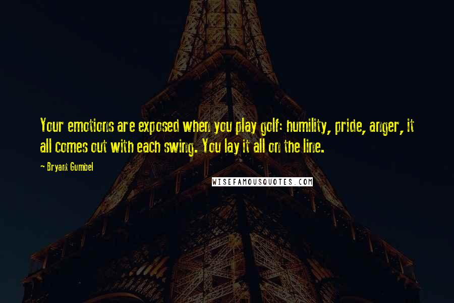 Bryant Gumbel Quotes: Your emotions are exposed when you play golf: humility, pride, anger, it all comes out with each swing. You lay it all on the line.