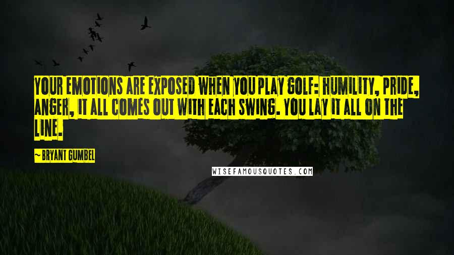 Bryant Gumbel Quotes: Your emotions are exposed when you play golf: humility, pride, anger, it all comes out with each swing. You lay it all on the line.