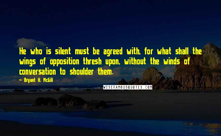 Bryant H. McGill Quotes: He who is silent must be agreed with, for what shall the wings of opposition thresh upon, without the winds of conversation to shoulder them.