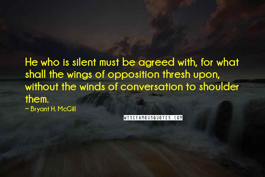 Bryant H. McGill Quotes: He who is silent must be agreed with, for what shall the wings of opposition thresh upon, without the winds of conversation to shoulder them.