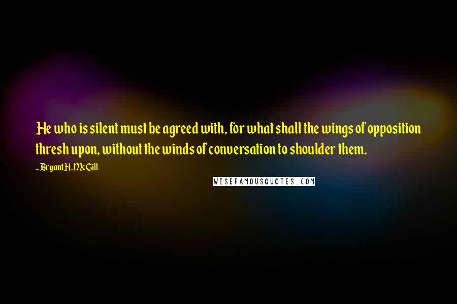 Bryant H. McGill Quotes: He who is silent must be agreed with, for what shall the wings of opposition thresh upon, without the winds of conversation to shoulder them.