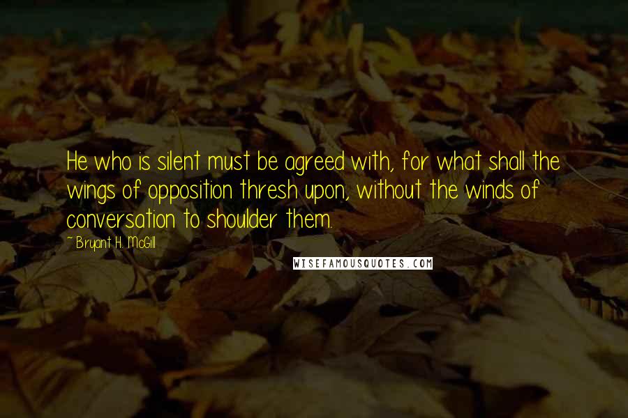 Bryant H. McGill Quotes: He who is silent must be agreed with, for what shall the wings of opposition thresh upon, without the winds of conversation to shoulder them.