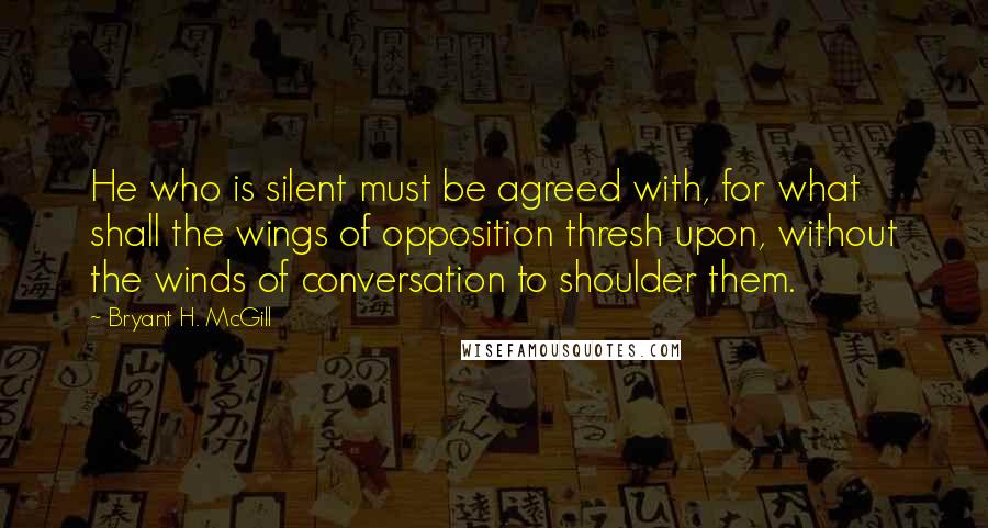 Bryant H. McGill Quotes: He who is silent must be agreed with, for what shall the wings of opposition thresh upon, without the winds of conversation to shoulder them.