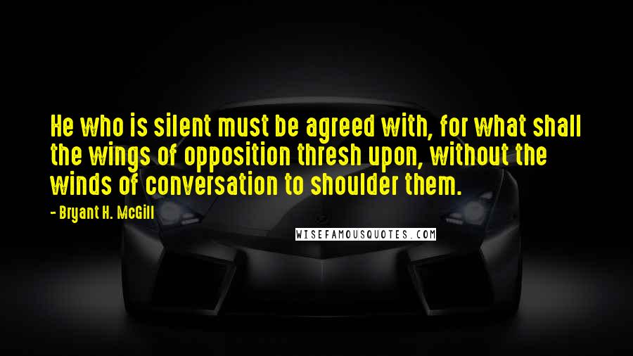 Bryant H. McGill Quotes: He who is silent must be agreed with, for what shall the wings of opposition thresh upon, without the winds of conversation to shoulder them.