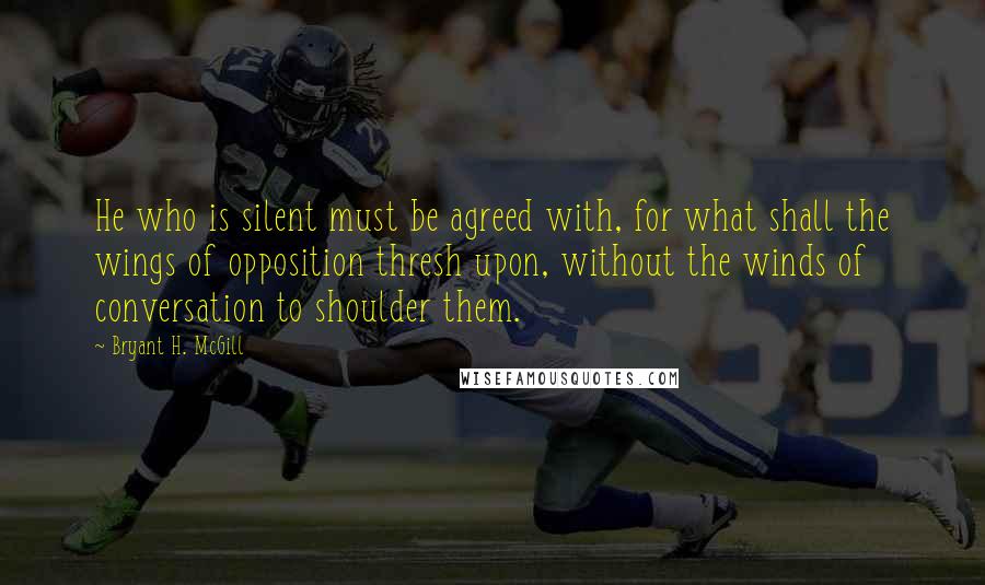 Bryant H. McGill Quotes: He who is silent must be agreed with, for what shall the wings of opposition thresh upon, without the winds of conversation to shoulder them.