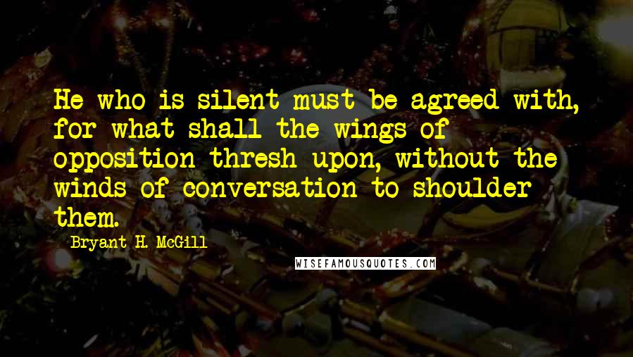 Bryant H. McGill Quotes: He who is silent must be agreed with, for what shall the wings of opposition thresh upon, without the winds of conversation to shoulder them.