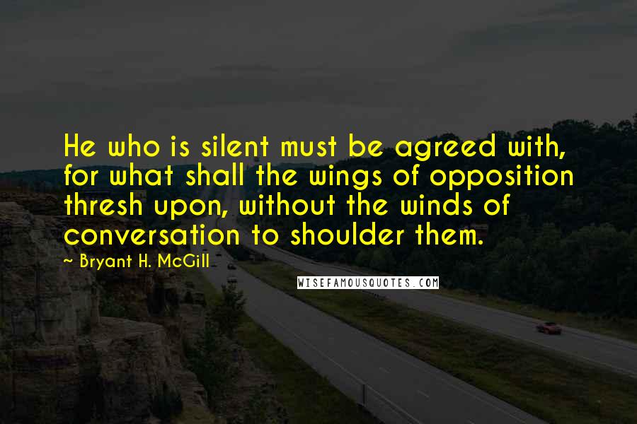 Bryant H. McGill Quotes: He who is silent must be agreed with, for what shall the wings of opposition thresh upon, without the winds of conversation to shoulder them.