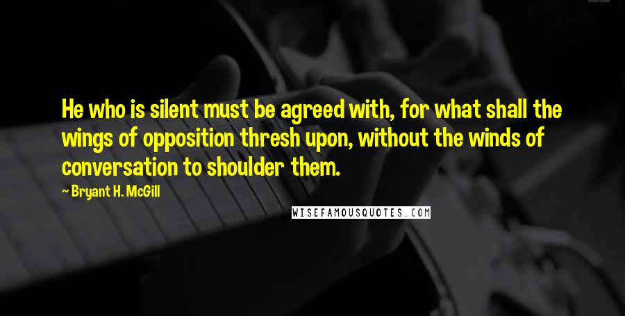 Bryant H. McGill Quotes: He who is silent must be agreed with, for what shall the wings of opposition thresh upon, without the winds of conversation to shoulder them.