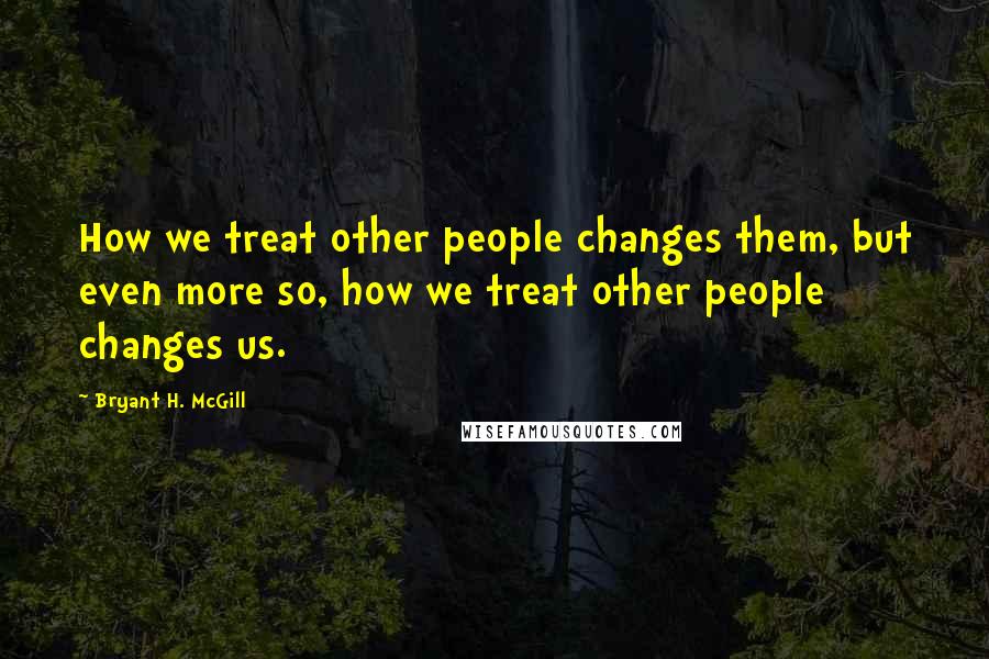 Bryant H. McGill Quotes: How we treat other people changes them, but even more so, how we treat other people changes us.