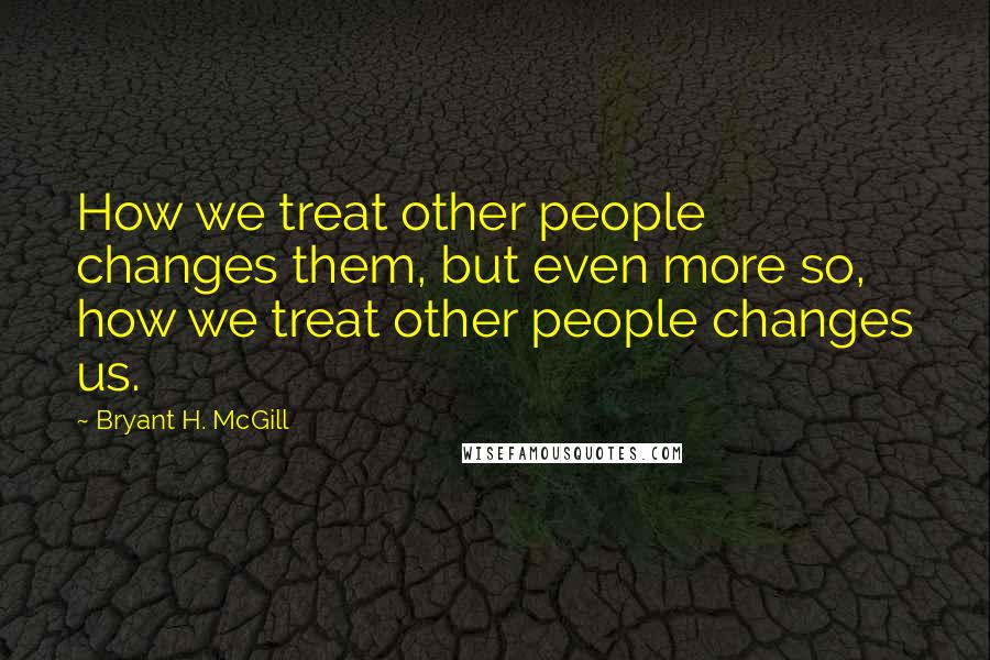 Bryant H. McGill Quotes: How we treat other people changes them, but even more so, how we treat other people changes us.