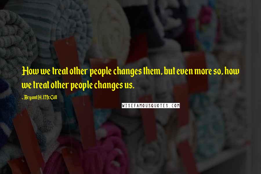 Bryant H. McGill Quotes: How we treat other people changes them, but even more so, how we treat other people changes us.