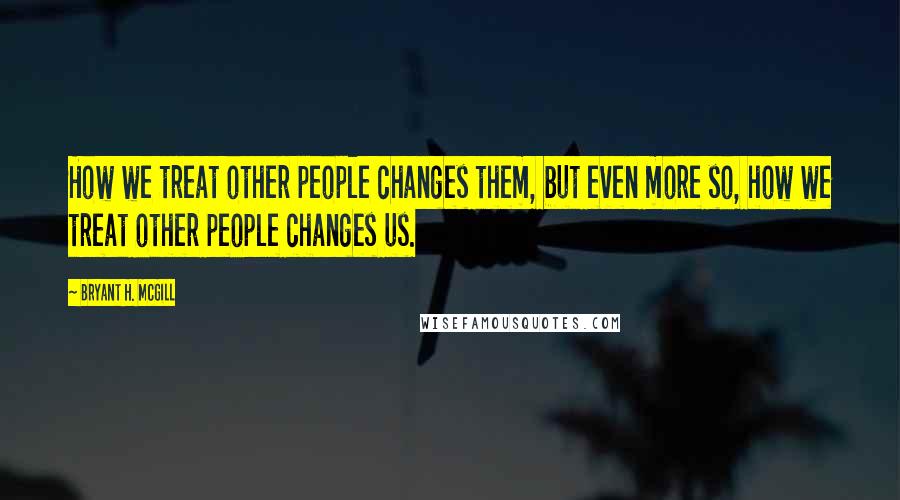 Bryant H. McGill Quotes: How we treat other people changes them, but even more so, how we treat other people changes us.