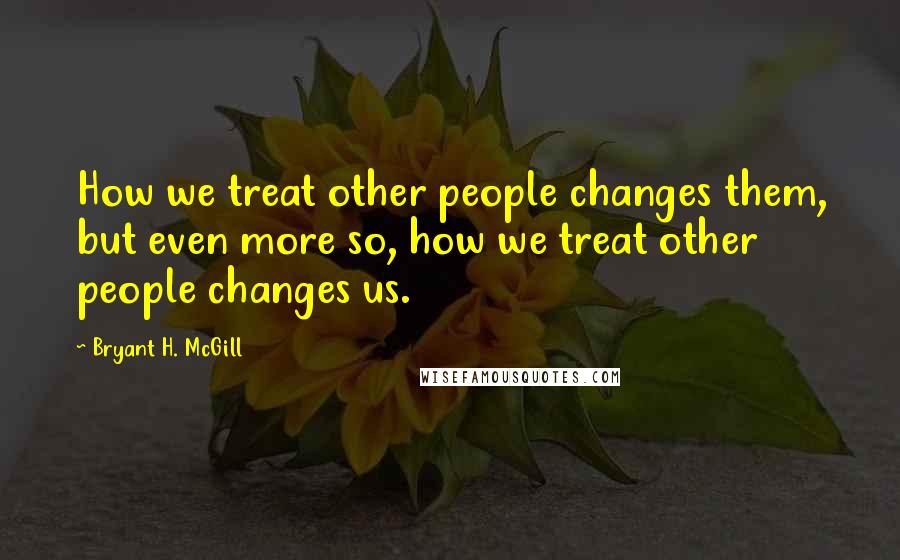 Bryant H. McGill Quotes: How we treat other people changes them, but even more so, how we treat other people changes us.