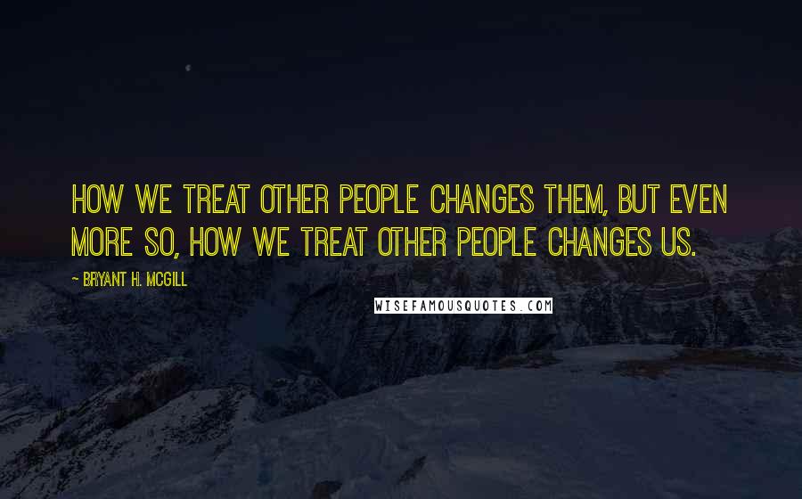 Bryant H. McGill Quotes: How we treat other people changes them, but even more so, how we treat other people changes us.