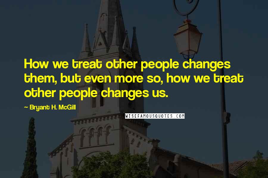 Bryant H. McGill Quotes: How we treat other people changes them, but even more so, how we treat other people changes us.