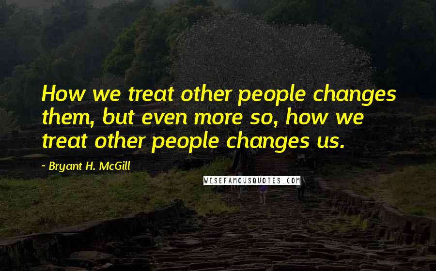 Bryant H. McGill Quotes: How we treat other people changes them, but even more so, how we treat other people changes us.