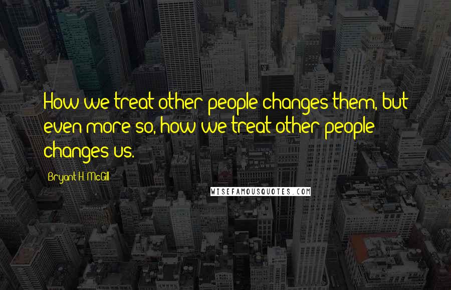 Bryant H. McGill Quotes: How we treat other people changes them, but even more so, how we treat other people changes us.