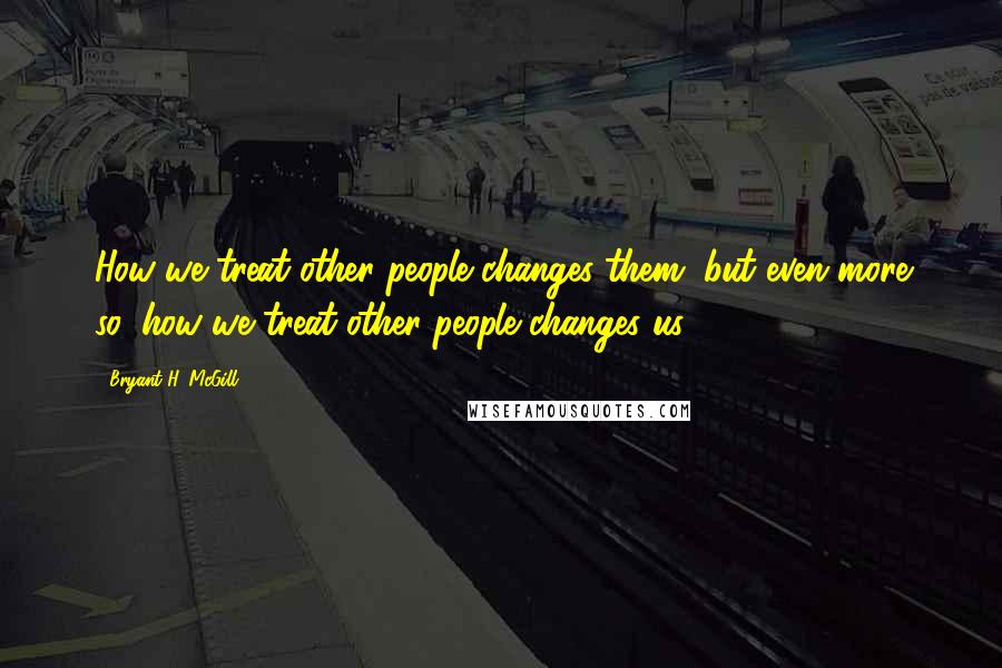 Bryant H. McGill Quotes: How we treat other people changes them, but even more so, how we treat other people changes us.