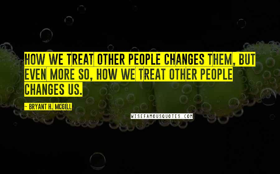 Bryant H. McGill Quotes: How we treat other people changes them, but even more so, how we treat other people changes us.