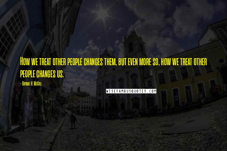 Bryant H. McGill Quotes: How we treat other people changes them, but even more so, how we treat other people changes us.