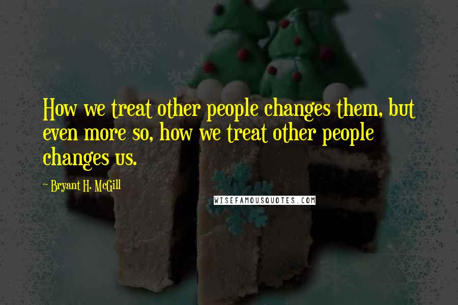 Bryant H. McGill Quotes: How we treat other people changes them, but even more so, how we treat other people changes us.