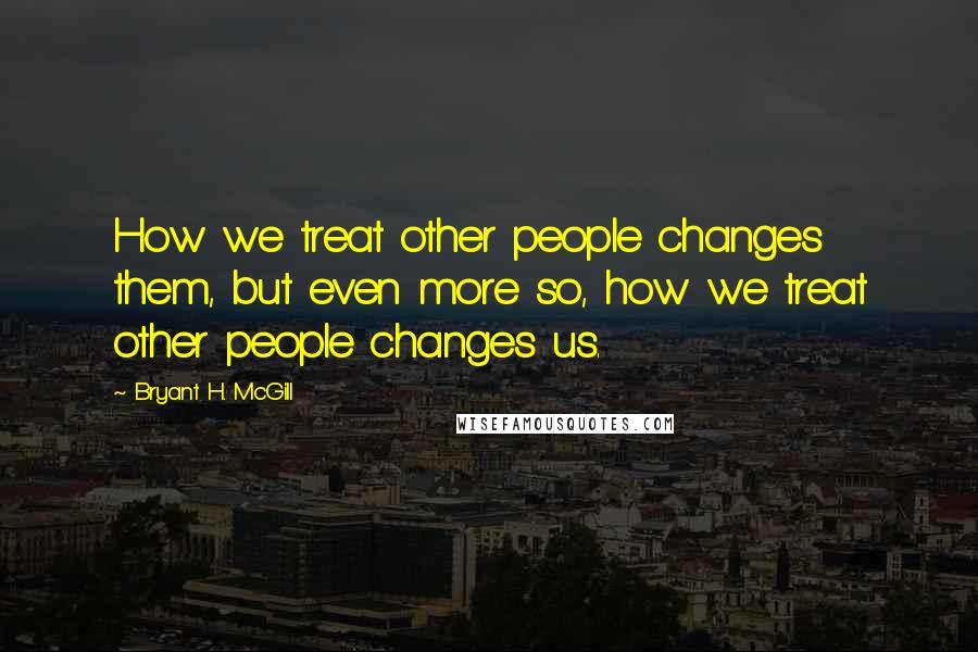 Bryant H. McGill Quotes: How we treat other people changes them, but even more so, how we treat other people changes us.