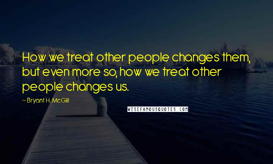 Bryant H. McGill Quotes: How we treat other people changes them, but even more so, how we treat other people changes us.