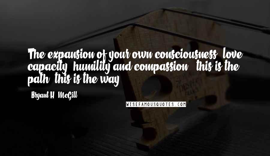 Bryant H. McGill Quotes: The expansion of your own consciousness, love capacity, humility and compassion - this is the path; this is the way.