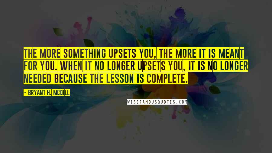 Bryant H. McGill Quotes: The more something upsets you, the more it is meant for you. When it no longer upsets you, it is no longer needed because the lesson is complete.