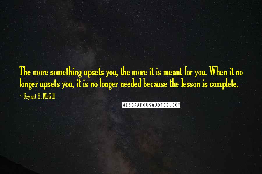 Bryant H. McGill Quotes: The more something upsets you, the more it is meant for you. When it no longer upsets you, it is no longer needed because the lesson is complete.