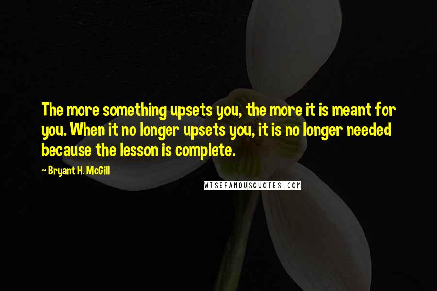 Bryant H. McGill Quotes: The more something upsets you, the more it is meant for you. When it no longer upsets you, it is no longer needed because the lesson is complete.