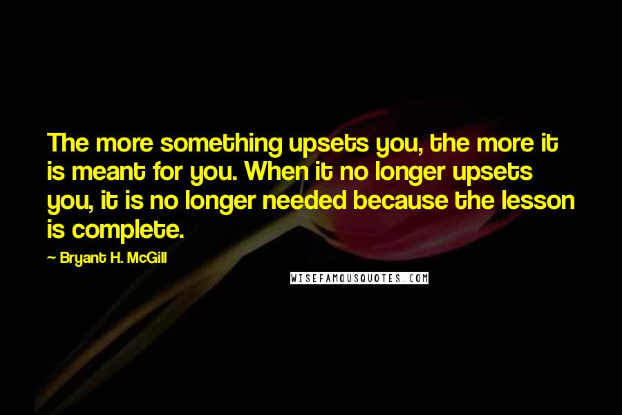 Bryant H. McGill Quotes: The more something upsets you, the more it is meant for you. When it no longer upsets you, it is no longer needed because the lesson is complete.