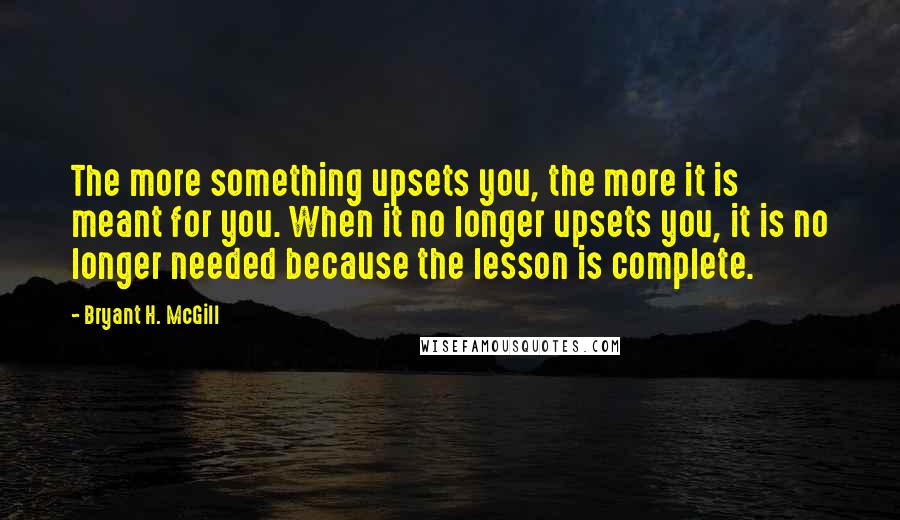 Bryant H. McGill Quotes: The more something upsets you, the more it is meant for you. When it no longer upsets you, it is no longer needed because the lesson is complete.