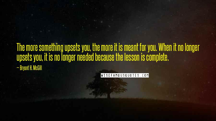 Bryant H. McGill Quotes: The more something upsets you, the more it is meant for you. When it no longer upsets you, it is no longer needed because the lesson is complete.