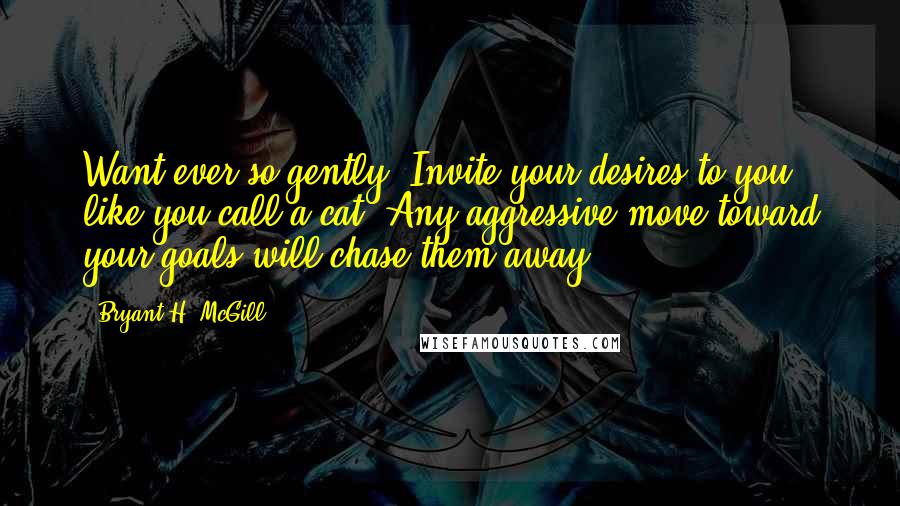 Bryant H. McGill Quotes: Want ever so gently. Invite your desires to you like you call a cat. Any aggressive move toward your goals will chase them away.