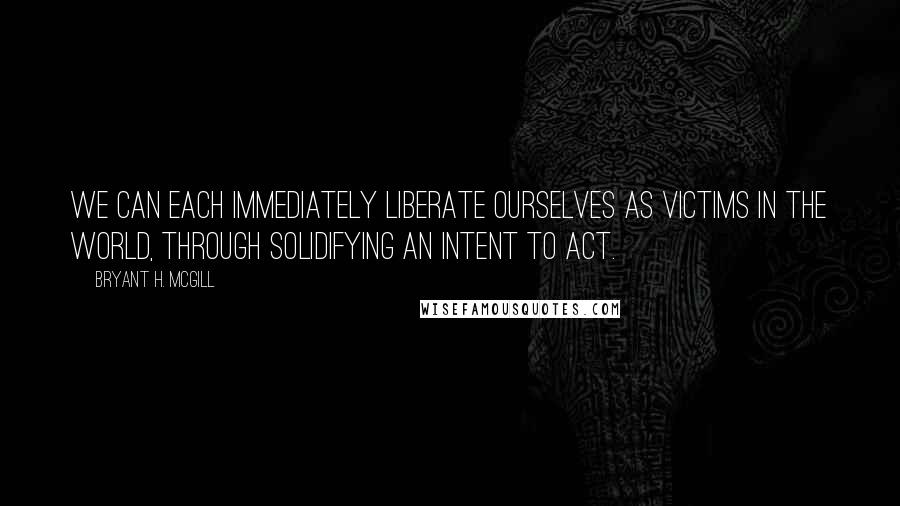 Bryant H. McGill Quotes: We can each immediately liberate ourselves as victims in the world, through solidifying an intent to act.