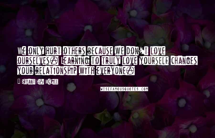 Bryant H. McGill Quotes: We only hurt others because we don't love ourselves. Learning to truly love yourself changes your relationship with everyone.