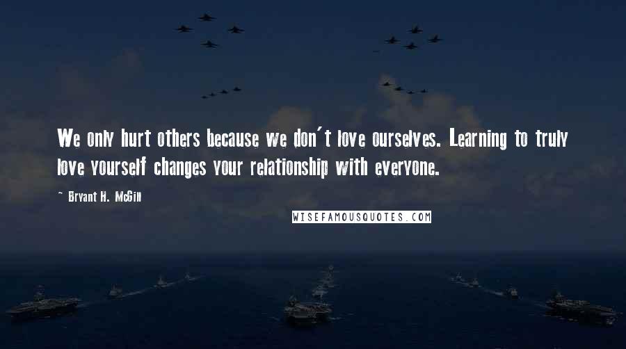 Bryant H. McGill Quotes: We only hurt others because we don't love ourselves. Learning to truly love yourself changes your relationship with everyone.