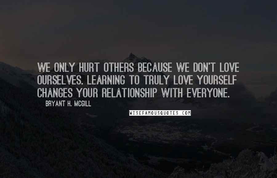 Bryant H. McGill Quotes: We only hurt others because we don't love ourselves. Learning to truly love yourself changes your relationship with everyone.