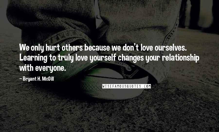 Bryant H. McGill Quotes: We only hurt others because we don't love ourselves. Learning to truly love yourself changes your relationship with everyone.