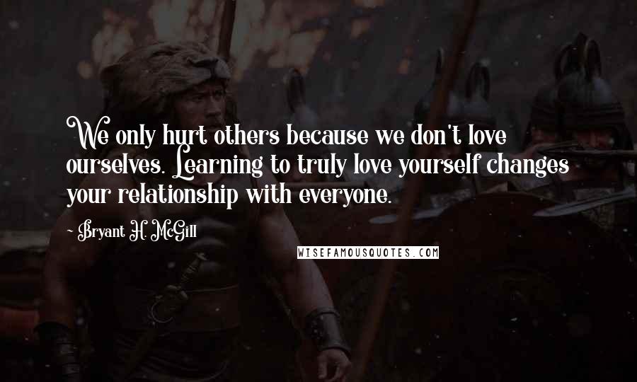 Bryant H. McGill Quotes: We only hurt others because we don't love ourselves. Learning to truly love yourself changes your relationship with everyone.