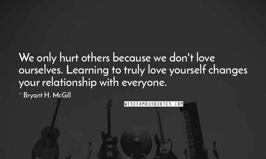 Bryant H. McGill Quotes: We only hurt others because we don't love ourselves. Learning to truly love yourself changes your relationship with everyone.