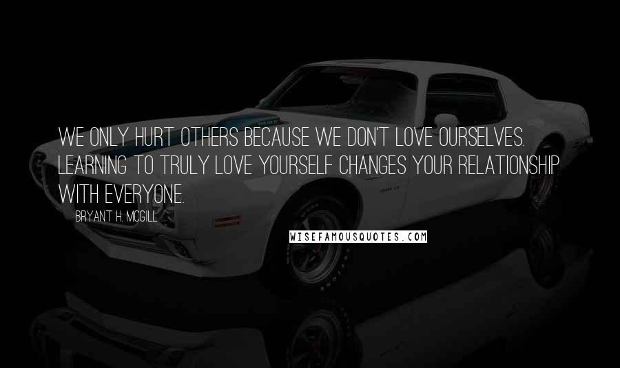 Bryant H. McGill Quotes: We only hurt others because we don't love ourselves. Learning to truly love yourself changes your relationship with everyone.