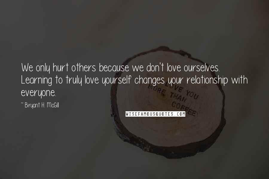 Bryant H. McGill Quotes: We only hurt others because we don't love ourselves. Learning to truly love yourself changes your relationship with everyone.