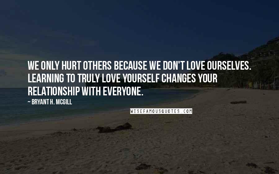 Bryant H. McGill Quotes: We only hurt others because we don't love ourselves. Learning to truly love yourself changes your relationship with everyone.