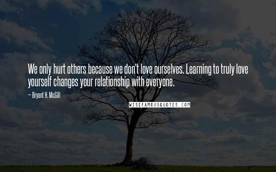 Bryant H. McGill Quotes: We only hurt others because we don't love ourselves. Learning to truly love yourself changes your relationship with everyone.