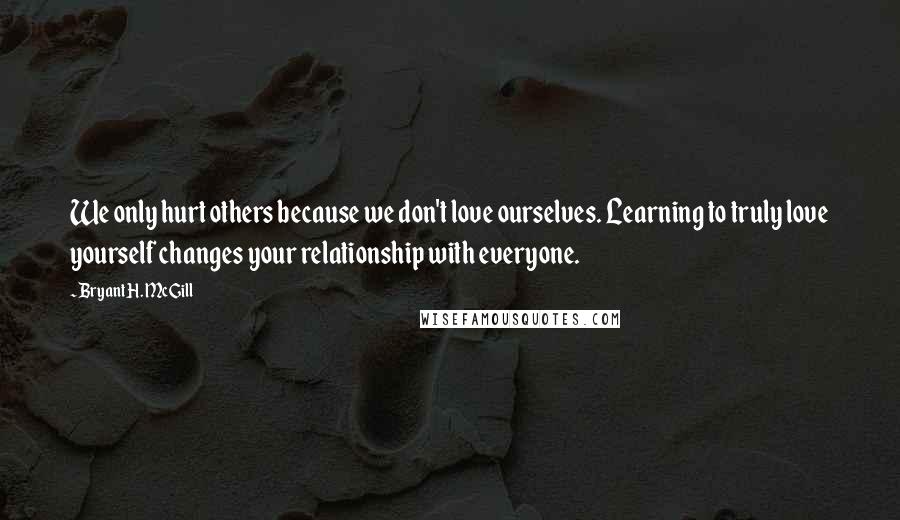 Bryant H. McGill Quotes: We only hurt others because we don't love ourselves. Learning to truly love yourself changes your relationship with everyone.