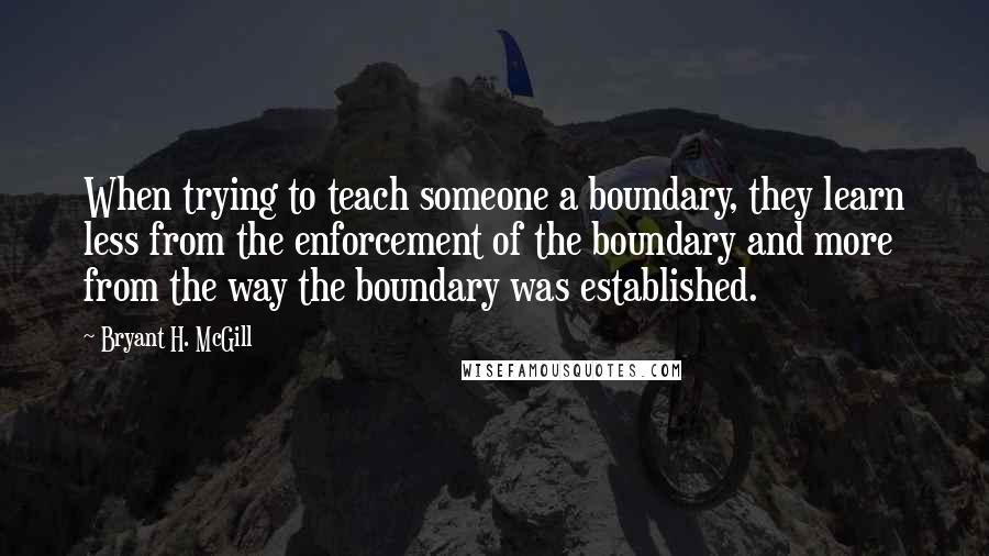 Bryant H. McGill Quotes: When trying to teach someone a boundary, they learn less from the enforcement of the boundary and more from the way the boundary was established.