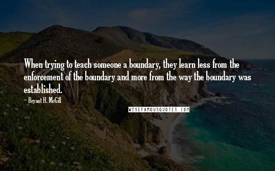 Bryant H. McGill Quotes: When trying to teach someone a boundary, they learn less from the enforcement of the boundary and more from the way the boundary was established.